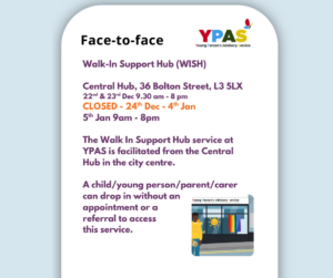 Walk-In Support Hub (WISH) Central Hub 22nd & 23rd Dec 9.30 am - 8 pm CLOSED - 24th Dec - 4th Jan 5th Jan 9am - 8pm The Walk In Support Hub service at YPAS is facilitated from the Central Hub in the city centre. A child/young person/parent/carer can drop in without an appointment or a referral to access this service.
